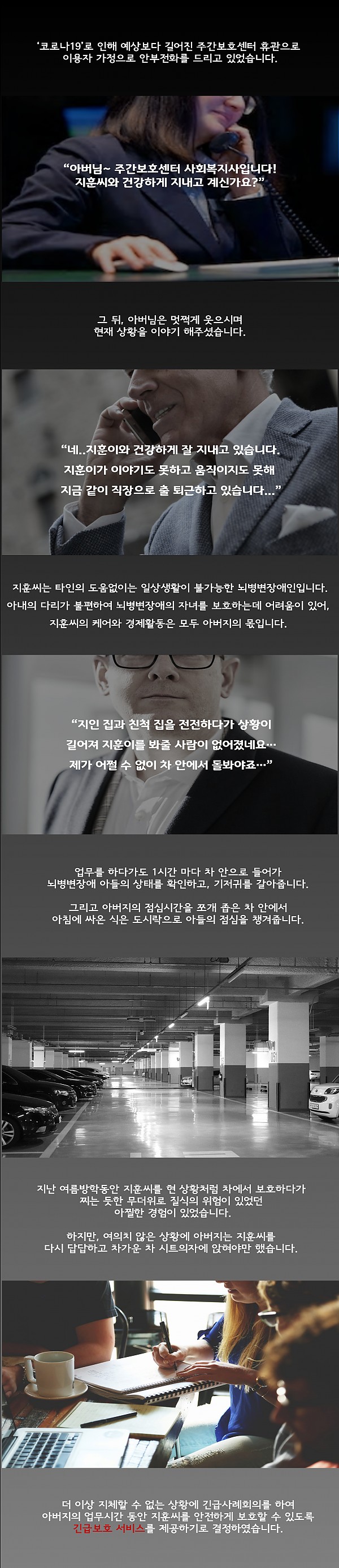 주간보호센터는 코로나19로 인해 예상보다 길어진 휴관으로 이용자 가정으로 안부전화를 드리던 중 길어진 휴관으로 아버지와 함께 출퇴근하는 지훈씨의 상황을 듣게 되었습니다. 지훈씨는 타인의 도움 없이는 일상생활이 불가능한 뇌병변장애인입니다. 업무를 하다가도 1시간 마다 차 안으로 들어가 뇌병변장애 아들의 상태를 확인하고, 기저귀를 갈아줍니다. 과거 지훈씨를 현 상황처럼 차에서 보호하다가 찌는 듯한 무더위로 질식의 위험이 있었던 아찔한 경험이 있었습니다. 하지만, 여의치 않은 상황에 아버지는 지훈씨를 다시 답답하고 차가운 차 시트의자에 앉혀야만 했습니다. 더 이상 지체할 수 없는 상황에 긴급사례회의를 통하여 아버지의 업무시간 동안 지훈씨를 안전하게 보호할 수 있도록 긴급보호 서비스를 제공하기로 결정하였습니다.